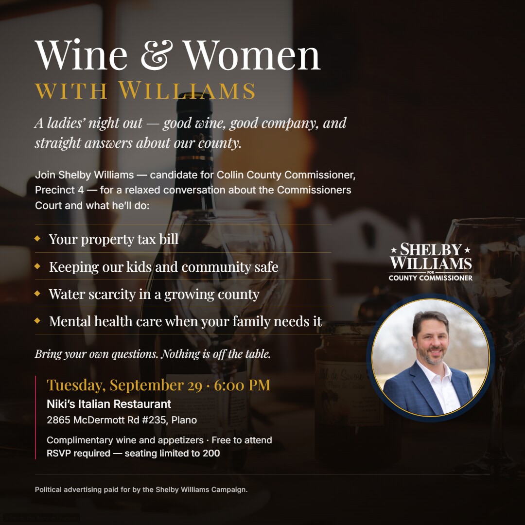 Wine & Women with Williams — a ladies' night out with Shelby Williams, candidate for Collin County Commissioner, Precinct 4. Tuesday, September 29, 6:00 PM, Niki's Italian Restaurant, 2865 McDermott Rd #235, Plano. Complimentary wine and appetizers, free to attend, RSVP required, seating limited to 200.